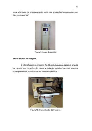 10


uma referência de posicionamento tanto nas simulações/programações em
2D quanto em 3D.4




                         Figura 9. Laser de parede.


Intensificador de imagens


         O intensificador de imagens (fig.10) está localizado oposto à ampola
de raios-x, tem como função captar a radiação emitida e produzir imagens
correspondentes, visualizadas em monitor específico. 4




                    Figura 10. Intensificador de Imagem.
 