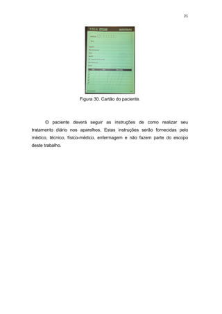 21




                     Figura 30. Cartão do paciente.




      O paciente deverá seguir as instruções de como realizar seu
tratamento diário nos aparelhos. Estas instruções serão fornecidas pelo
médico, técnico, físico-médico, enfermagem e não fazem parte do escopo
deste trabalho.
 