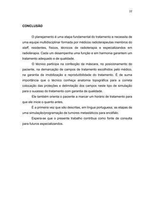 22




CONCLUSÃO


      O planejamento é uma etapa fundamental do tratamento e necessita de
uma equipe multidisciplinar formada por médicos radioterapeutas membros do
staff, residentes, físicos, técnicos de radioterapia e especializandos em
radioterapia. Cada um desempenha uma função e em harmonia garantem um
tratamento adequado e de qualidade.
      O técnico participa na confecção da máscara, no posicionamento do
paciente, na demarcação de campos de tratamento escolhidos pelo médico,
na garantia da imobilização e reprodutibilidade do tratamento. É de suma
importância que o técnico conheça anatomia topográfica para a correta
colocação das proteções e delimitação dos campos neste tipo de simulação
para o sucesso do tratamento com garantia de qualidade.
      Ele também orienta o paciente a marcar um horário de tratamento para
que ele inicie o quanto antes.
      É a primeira vez que são descritas, em língua portuguesa, as etapas de
uma simulação/programação de tumores metastáticos para encéfalo.
      Espera-se que o presente trabalho contribua como fonte de consulta
para futuros especializandos.
 