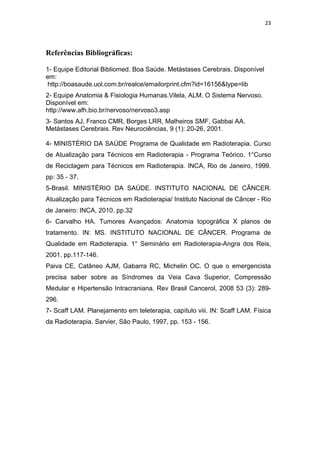 23




Referências Bibliográficas:

1- Equipe Editorial Bibliomed. Boa Saúde. Metástases Cerebrais. Disponível
em:
 http://boasaude.uol.com.br/realce/emailorprint.cfm?id=16156&type=lib
2- Equipe Anatomia & Fisiologia Humanas.Vilela, ALM. O Sistema Nervoso.
Disponível em:
http://www.afh.bio.br/nervoso/nervoso3.asp
3- Santos AJ, Franco CMR, Borges LRR, Malheiros SMF, Gabbai AA.
Metástases Cerebrais. Rev Neurociências, 9 (1): 20-26, 2001.

4- MINISTÉRIO DA SAÚDE Programa de Qualidade em Radioterapia. Curso
de Atualização para Técnicos em Radioterapia - Programa Teórico. 1°Curso
de Reciclagem para Técnicos em Radioterapia. INCA, Rio de Janeiro, 1999.
pp: 35 - 37.
5-Brasil. MINISTÉRIO DA SAÚDE. INSTITUTO NACIONAL DE CÂNCER.
Atualização para Técnicos em Radioterapia/ Instituto Nacional de Câncer - Rio
de Janeiro: INCA, 2010. pp.32
6- Carvalho HA. Tumores Avançados: Anatomia topográfica X planos de
tratamento. IN: MS. INSTITUTO NACIONAL DE CÂNCER. Programa de
Qualidade em Radioterapia. 1° Seminário em Radioterapia-Angra dos Reis,
2001. pp.117-146.
Paiva CE, Catâneo AJM, Gabarra RC, Michelin OC. O que o emergencista
precisa saber sobre as Síndromes da Veia Cava Superior, Compressão
Medular e Hipertensão Intracraniana. Rev Brasil Cancerol, 2008 53 (3): 289-
296.
7- Scaff LAM. Planejamento em teleterapia, capítulo viii. IN: Scaff LAM. Física
da Radioterapia. Sarvier, São Paulo, 1997, pp. 153 - 156.
 