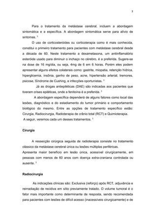 3




       Para o tratamento da metástase cerebral, incluem a abordagem
sintomática e a específica. A abordagem sintomática serve para alívio de
sintomas. 3
       O uso de corticosteróides ou corticoterapia como é mais conhecida,
constitui o primeiro tratamento para pacientes com metástase cerebral desde
a década de 60. Neste tratamento a dexametasona, um antiinflamatório
esteróide usado para diminuir o inchaço no cérebro, é a preferida. Sugere-se
na dose de 16 mg/dia, ou seja, 4mg de 6 em 6 horas. Porém eles podem
apresentar alguns efeitos colaterais como: gastrite, miopatia, retenção hídrica,
hiperglicemia, insônia, ganho de peso, acne, hipertensão arterial, tremores,
psicose, Síndrome de Cushing, e infecções oportunistas. 3
           Já as drogas antiepiléticas (DAE) são indicadas aos pacientes que
tiveram crises epiléticas, onde a fenitoína é a preferida. 3
        A abordagem específica dependerá de alguns fatores como local das
lesões, diagnóstico e do estadiamento do tumor primário e comportamento
biológico do mesmo. Entre as opções de tratamento específico estão:
Cirurgia, Radiocirurgia, Radioterapia de crânio total (RCT) e Quimioterapia.
A seguir, veremos cada um desses tratamentos. 3


Cirurgia


       A ressecção cirúrgica seguida de radioterapia consiste no tratamento
clássico da metástase cerebral única ou lesões múltiplas periféricas.
Apresenta maior benefício em lesão única, acessível cirurgicamente, em
pessoas com menos de 60 anos com doença extra-craniana controlada ou
ausente. 3


Radiocirurgia

       As indicações clínicas são: Exclusiva (reforço) após RCT, adjuvância e
reirradiação de recidiva em sítio previamente tratado. O volume tumoral é o
fator mais importante como determinante de resposta, sendo recomendada
para pacientes com lesões de difícil acesso (inacessíveis cirurgicamente) e de
 