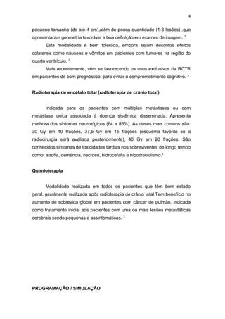 4


pequeno tamanho (de até 4 cm),além de pouca quantidade (1-3 lesões) ,que
apresentaram geometria favorável e boa definição em exames de imagem. 3
       Esta modalidade é bem tolerada, embora sejam descritos efeitos
colaterais como náuseas e vômitos em pacientes com tumores na região do
quarto ventrículo. 3
       Mais recentemente, vêm se favorecendo os usos exclusivos da RCTR
em pacientes de bom prognóstico, para evitar o comprometimento cognitivo. 3


Radioterapia de encéfalo total (radioterapia de crânio total)


       Indicada para os pacientes com múltiplas metástases ou com
metástase única associada à doença sistêmica disseminada. Apresenta
melhora dos sintomas neurológicos (64 a 85%). As doses mais comuns são:
30 Gy em 10 frações, 37,5 Gy em 15 frações (esquema favorito se a
radiocirurgia será avaliada posteriormente), 40 Gy em 20 frações. São
conhecidos sintomas de toxicidades tardias nos sobreviventes de longo tempo
como: atrofia, demência, necrose, hidrocefalia e hipotireoidismo.3


Quimioterapia


       Modalidade realizada em todos os pacientes que têm bom estado
geral, geralmente realizada após radioterapia de crânio total.Tem benefício no
aumento de sobrevida global em pacientes com câncer de pulmão. Indicada
como tratamento inicial aos pacientes com uma ou mais lesões metastáticas
cerebrais sendo pequenas e assintomáticas. 3




PROGRAMAÇÃO / SIMULAÇÃO
 