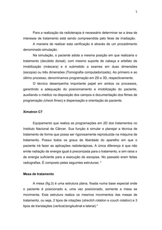 5




       Para a realização da radioterapia é necessário determinar se a área de
interesse de tratamento está sendo compreendida pelo feixe de irradiação.
       A maneira de realizar esta verificação é através de um procedimento
denominado simulação.
       Na simulação, o paciente adota a mesma posição em que realizaria o
tratamento (decúbito dorsal), com mesmo suporte de cabeça e artefato de
imobilização (máscara) e é submetido a exames em duas dimensões
(escopia) ou três dimensões (Tomografia computadorizada), Ao primeiro e ao
último processo, denominamos programação em 2D e 3D, respectivamente.
       O técnico desempenha importante papel em ambos os processos,
garantindo a adequação do posicionamento e imobilização do paciente,
auxiliando o médico na disposição dos campos e documentação dos filmes de
programação (check fimes) e dispensação e orientação do paciente.


Ximatron C7


       Equipamento que realiza as programações em 2D dos tratamentos no
Instituto Nacional de Câncer. Sua função é simular e planejar a técnica de
tratamento de forma que possa ser rigorosamente reproduzida na máquina de
tratamento. Possui todos os graus de liberdade do aparelho em que o
paciente irá fazer as aplicações radioterápicas. A única diferença é que não
emite radiação de energia igual à preconizada para o tratamento, e sim raios x
de energia suficiente para a execução de escopias. No passado eram feitas
radiografias. É composto pelas seguintes estruturas: 4


Mesa de tratamento

       A mesa (fig.3) é uma estrutura plana, fixada numa base especial onde
o paciente é posicionado e, uma vez posicionado, somente a mesa se
movimenta. Esta estrutura realiza os mesmos movimentos das mesas de
tratamento, ou seja, 2 tipos de rotações (strectch rotation e couch rotation) e 3
tipos de translações (vertical,longitudinal e lateral).4
 