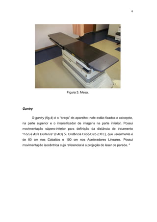 6




                               Figura 3. Mesa.




Gantry

      O gantry (fig.4) é o “braço” do aparelho; nele estão fixados o cabeçote,
na parte superior e o intensificador de imagens na parte inferior. Possui
movimentação súpero-inferior para definição da distância de tratamento
“Focus Axis Distance” (FAD) ou Distância Foco-Eixo (DFE), que usualmente é
de 80 cm nos Cobaltos e 100 cm nos Aceleradores Lineares. Possui
movimentação isocêntrica cujo referencial é a projeção do laser de parede. 4
 
