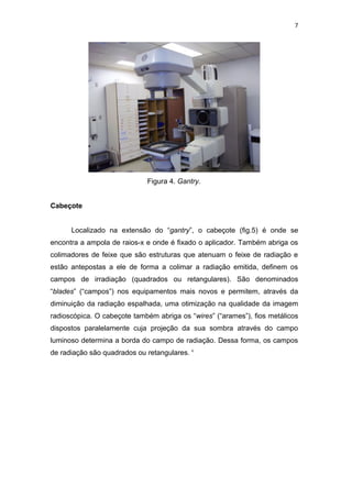 7




                             Figura 4. Gantry.


Cabeçote


      Localizado na extensão do “gantry”, o cabeçote (fig.5) é onde se
encontra a ampola de raios-x e onde é fixado o aplicador. Também abriga os
colimadores de feixe que são estruturas que atenuam o feixe de radiação e
estão antepostas a ele de forma a colimar a radiação emitida, definem os
campos de irradiação (quadrados ou retangulares). São denominados
“blades” (“campos”) nos equipamentos mais novos e permitem, através da
diminuição da radiação espalhada, uma otimização na qualidade da imagem
radioscópica. O cabeçote também abriga os “wires” (“arames”), fios metálicos
dispostos paralelamente cuja projeção da sua sombra através do campo
luminoso determina a borda do campo de radiação. Dessa forma, os campos
de radiação são quadrados ou retangulares. 4
 