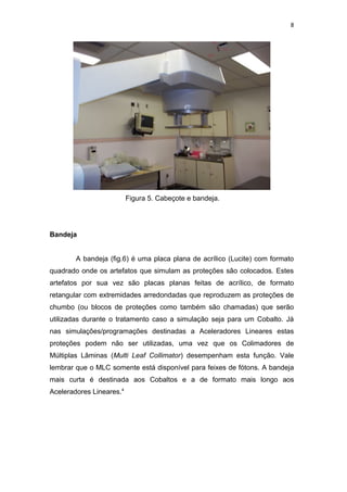 8




                          Figura 5. Cabeçote e bandeja.




Bandeja


        A bandeja (fig.6) é uma placa plana de acrílico (Lucite) com formato
quadrado onde os artefatos que simulam as proteções são colocados. Estes
artefatos por sua vez são placas planas feitas de acrílico, de formato
retangular com extremidades arredondadas que reproduzem as proteções de
chumbo (ou blocos de proteções como também são chamadas) que serão
utilizadas durante o tratamento caso a simulação seja para um Cobalto. Já
nas simulações/programações destinadas a Aceleradores Lineares estas
proteções podem não ser utilizadas, uma vez que os Colimadores de
Múltiplas Lâminas (Multi Leaf Collimator) desempenham esta função. Vale
lembrar que o MLC somente está disponível para feixes de fótons. A bandeja
mais curta é destinada aos Cobaltos e a de formato mais longo aos
Aceleradores Lineares.4
 