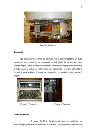 9




                                 Figura 6. Bandeja.


Comando


        São estações de controle do equipamento e estão dispostos em duas
estruturas. A primeira é um comando central (fig.7) localizado em área
radioprotegida, onde o técnico movimenta livremente o equipamento durante
a radioscopia e altera as referências de tratamento. O outro comando é
portátil e está atrelado à mesa de simulação, conhecido como “pendant”
(fig.8).4




            Figura 7. Comando.                   Figura 8. Pendant.




Laser de parede


                      O laser (fig.9) é fundamental para a qualidade da
simulação/programação e determina o isocentro de tratamento além de ser
 