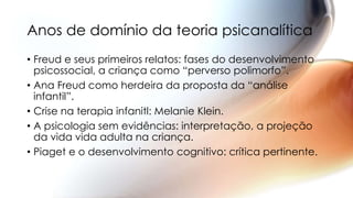 • Freud e seus primeiros relatos: fases do desenvolvimento
psicossocial, a criança como “perverso polimorfo”.
• Ana Freud como herdeira da proposta da “análise
infantil”.
• Crise na terapia infanitl: Melanie Klein.
• A psicologia sem evidências: interpretação, a projeção
da vida vida adulta na criança.
• Piaget e o desenvolvimento cognitivo: crítica pertinente.
Anos de domínio da teoria psicanalítica
 