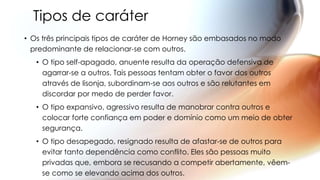 Tipos de caráter
• Os três principais tipos de caráter de Horney são embasados no modo
predominante de relacionar-se com outros.
• O tipo self-apagado, anuente resulta da operação defensiva de
agarrar-se a outros. Tais pessoas tentam obter o favor dos outros
através de lisonja, subordinam-se aos outros e são relutantes em
discordar por medo de perder favor.
• O tipo expansivo, agressivo resulta de manobrar contra outros e
colocar forte confiança em poder e domínio como um meio de obter
segurança.
• O tipo desapegado, resignado resulta de afastar-se de outros para
evitar tanto dependência como conflito. Eles são pessoas muito
privadas que, embora se recusando a competir abertamente, vêem-
se como se elevando acima dos outros.
 
