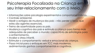 • Informações sobre psicologia experimental e comportamentalismo.
• Controle ambiental.
• Medir o estágios de mudança dos pais – não perder o foco, que
estes são agentes essenciais.
• Treino de assertividade para os pais.
• Mudança cognitiva dos pais e estimulo a criança para forma mais
adequadas de perceber o mundo: capacitá-la de estratégias para
o enfrentamento.
• Avaliar o stress infantil.
• Estimular o comportamento verbal e emocional da criança.
• Passo inicial para o enfoques em TCC mais modernos,
sedimentando ganhos comportamentais e cognitivos.
Psicoterapia Focalizada na Criança em
seu Inter-relacionamento com o Meio.
 