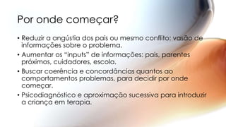 • Reduzir a angústia dos pais ou mesmo conflito: vasão de
informações sobre o problema.
• Aumentar os “inputs” de informações: pais, parentes
próximos, cuidadores, escola.
• Buscar coerência e concordâncias quantos ao
comportamentos problemas, para decidir por onde
começar.
• Psicodiagnóstico e aproximação sucessiva para introduzir
a criança em terapia.
Por onde começar?
 