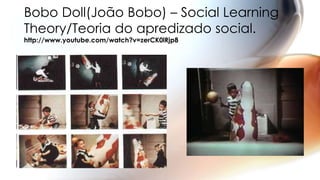 Bobo Doll(João Bobo) – Social Learning
Theory/Teoria do apredizado social.
http://www.youtube.com/watch?v=zerCK0lRjp8
 