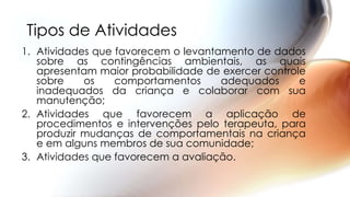 Tipos de Atividades
1. Atividades que favorecem o levantamento de dados
sobre as contingências ambientais, as quais
apresentam maior probabilidade de exercer controle
sobre os comportamentos adequados e
inadequados da criança e colaborar com sua
manutenção;
2. Atividades que favorecem a aplicação de
procedimentos e intervenções pelo terapeuta, para
produzir mudanças de comportamentais na criança
e em alguns membros de sua comunidade;
3. Atividades que favorecem a avaliação.
 