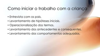 Como iniciar o trabalho com a criança
• Entrevista com os pais.
• Levantamento de hipóteses iniciais.
• Operacionalização dos termos.
• Levantamento dos antecedentes e consequentes.
• Levantamento dos comportamentos adequados.
 