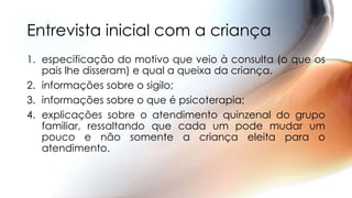 Entrevista inicial com a criança
1. especificação do motivo que veio à consulta (o que os
pais lhe disseram) e qual a queixa da criança.
2. informações sobre o sigilo;
3. informações sobre o que é psicoterapia;
4. explicações sobre o atendimento quinzenal do grupo
familiar, ressaltando que cada um pode mudar um
pouco e não somente a criança eleita para o
atendimento.
 