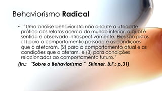 Behaviorismo Radical
• “Uma análise behaviorista não discute a utilidade
prática dos relatos acerca do mundo interior, o qual é
sentido e observado introspectivamente. Eles são pistas
(1) para o comportamento passado e as condições
que o afetaram, (2) para o comportamento atual e as
condições que o afetam, e (3) para condições
relacionadas ao comportamento futuro.”
(In.: “Sobre o Behaviorismo” Skinner, B.F.; p.31)
 