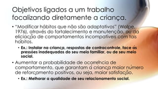 • “Modificar hábitos que não são adaptativos” (Wolpe,
1976), através do fortalecimento e manutenção, ou da
eliciação de comportamentos incompatíveis com tais
hábitos.
• Ex.: Instalar na criança, respostas de contracontrole, face às
pressões inadequadas do seu meio familiar, ou de seu meio
social.
• Aumentar a probabilidade de ocorrência de
comportamento, que garantam à criança maior número
de reforçamento positivos, ou seja, maior satisfação.
• Ex.: Melhorar a qualidade de seu relacionamento social.
Objetivos ligados a um trabalho
focalizando diretamente a criança.
 