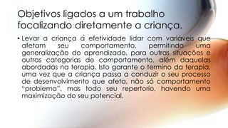 • Levar a criança à efetividade lidar com variáveis que
afetam seu comportamento, permitindo uma
generalização do aprendizado, para outras situações e
outras categorias de comportamento, além daquelas
abordadas na terapia. Isto garante o termino da terapia,
uma vez que a criança passa a conduzir o seu processo
de desenvolvimento que afeta, não só comportamento
“problema”, mas todo seu repertorio, havendo uma
maximização do seu potencial.
Objetivos ligados a um trabalho
focalizando diretamente a criança.
 