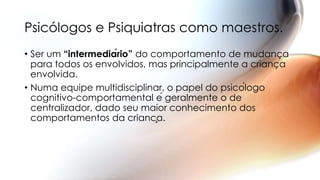 • Ser um “intermediário” do comportamento de mudança
para todos os envolvidos, mas principalmente a criança
envolvida.
• Numa equipe multidisciplinar, o papel do psicólogo
cognitivo-comportamental é geralmente o de
centralizador, dado seu maior conhecimento dos
comportamentos da criança.
Psicólogos e Psiquiatras como maestros.
 