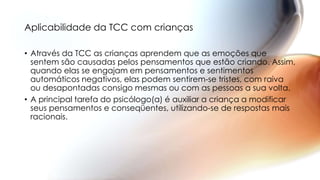 Aplicabilidade da TCC com crianças
• Através da TCC as crianças aprendem que as emoções que
sentem são causadas pelos pensamentos que estão criando. Assim,
quando elas se engajam em pensamentos e sentimentos
automáticos negativos, elas podem sentirem-se tristes, com raiva
ou desapontadas consigo mesmas ou com as pessoas a sua volta.
• A principal tarefa do psicólogo(a) é auxiliar a criança a modificar
seus pensamentos e conseqüentes, utilizando-se de respostas mais
racionais.
 