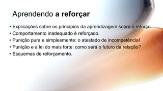 Aprendendo a reforçar
• Explicações sobre os princípios da aprendizagem sobre o reforço.
• Comportamento inadequado é reforçado.
• Punição pura e simplesmente: o atestado de incompetência!
• Punição e a lei do mais forte: como será o futuro da relação?
• Esquemas de reforçamento.
 