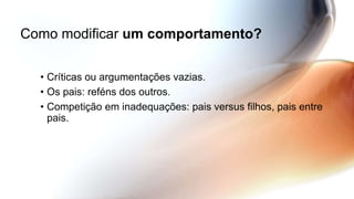 Como modificar um comportamento?
• Críticas ou argumentações vazias.
• Os pais: reféns dos outros.
• Competição em inadequações: pais versus filhos, pais entre
pais.
 