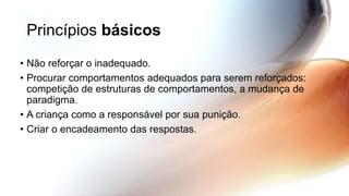 Princípios básicos
• Não reforçar o inadequado.
• Procurar comportamentos adequados para serem reforçados:
competição de estruturas de comportamentos, a mudança de
paradigma.
• A criança como a responsável por sua punição.
• Criar o encadeamento das respostas.
 