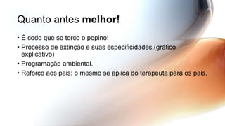 Quanto antes melhor!
• É cedo que se torce o pepino!
• Processo de extinção e suas especificidades.(gráfico
explicativo)
• Programação ambiental.
• Reforço aos pais: o mesmo se aplica do terapeuta para os pais.
 