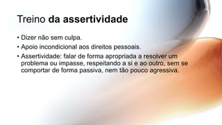 Treino da assertividade
• Dizer não sem culpa.
• Apoio incondicional aos direitos pessoais.
• Assertividade: falar de forma apropriada a resolver um
problema ou impasse, respeitando a si e ao outro, sem se
comportar de forma passiva, nem tão pouco agressiva.
 