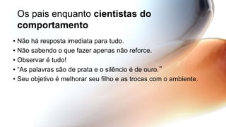 Os pais enquanto cientistas do
comportamento
• Não há resposta imediata para tudo.
• Não sabendo o que fazer apenas não reforce.
• Observar é tudo!
• “As palavras são de prata e o silêncio é de ouro.”
• Seu objetivo é melhorar seu filho e as trocas com o ambiente.
 