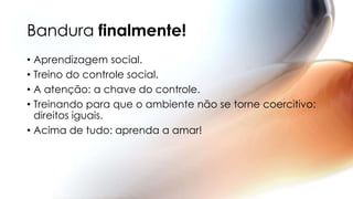Bandura finalmente!
• Aprendizagem social.
• Treino do controle social.
• A atenção: a chave do controle.
• Treinando para que o ambiente não se torne coercitivo:
direitos iguais.
• Acima de tudo: aprenda a amar!
 