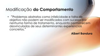 Modificação do Comportamento
• “Problemas abstratos como infelicidade e falta de
objetivo não podem ser modificados com sucesso por
nenhuma forma de tratamento, enquanto permanecem
desvinculadas de seus determinantes experienciais
concretos.”
Albert Bandura
 