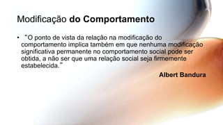 Modificação do Comportamento
• “O ponto de vista da relação na modificação do
comportamento implica também em que nenhuma modificação
significativa permanente no comportamento social pode ser
obtida, a não ser que uma relação social seja firmemente
estabelecida.”
Albert Bandura
 
