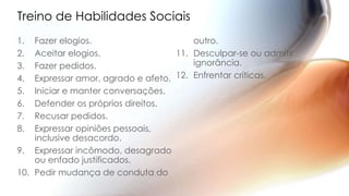 Treino de Habilidades Sociais
1. Fazer elogios.
2. Aceitar elogios.
3. Fazer pedidos.
4. Expressar amor, agrado e afeto.
5. Iniciar e manter conversações.
6. Defender os próprios direitos.
7. Recusar pedidos.
8. Expressar opiniões pessoais,
inclusive desacordo.
9. Expressar incômodo, desagrado
ou enfado justificados.
10. Pedir mudança de conduta do
outro.
11. Desculpar-se ou admitir
ignorância.
12. Enfrentar críticas.
 