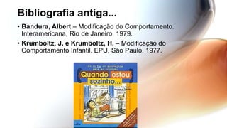 Bibliografia antiga...
• Bandura, Albert – Modificação do Comportamento.
Interamericana, Rio de Janeiro, 1979.
• Krumboltz, J. e Krumboltz, H. – Modificação do
Comportamento Infantil. EPU, São Paulo, 1977.
 