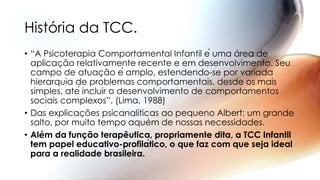 • “A Psicoterapia Comportamental Infantil é uma área de
aplicação relativamente recente e em desenvolvimento. Seu
campo de atuação é amplo, estendendo-se por variada
hierarquia de problemas comportamentais, desde os mais
simples, até incluir o desenvolvimento de comportamentos
sociais complexos”. (Lima, 1988)
• Das explicações psicanalíticas ao pequeno Albert: um grande
salto, por muito tempo aquém de nossas necessidades.
• Além da função terapêutica, propriamente dita, a TCC Infantil
tem papel educativo-profilático, o que faz com que seja ideal
para a realidade brasileira.
História da TCC.
 