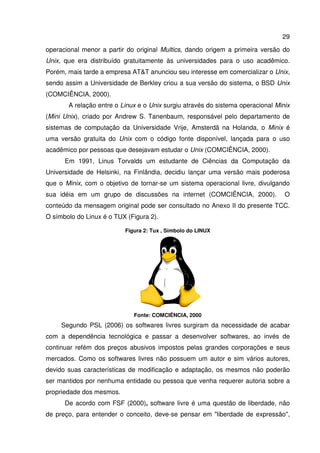 29

operacional menor a partir do original Multics, dando origem a primeira versão do
Unix, que era distribuído gratuitamente às universidades para o uso acadêmico.
Porém, mais tarde a empresa AT anunciou seu interesse em comercializar o Unix,
sendo assim a Universidade de Berkley criou a sua versão do sistema, o BSD Unix
(COMCIÊNCIA, 2000).
       A relação entre o Linux e o Unix surgiu através do sistema operacional Minix
(Mini Unix), criado por Andrew S. Tanenbaum, responsável pelo departamento de
sistemas de computação da Universidade Vrije, Amsterdã na Holanda, o Minix é
uma versão gratuita do Unix com o código fonte disponível, lançada para o uso
acadêmico por pessoas que desejavam estudar o Unix (COMCIÊNCIA, 2000).
      Em 1991, Linus Torvalds um estudante de Ciências da Computação da
Universidade de Helsinki, na Finlândia, decidiu lançar uma versão mais poderosa
q