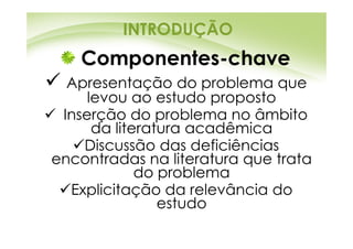 INTRODUÇÃO
   Componentes-chave
  Apresentação do problema que
     levou ao estudo proposto
 Inserção do problema no âmbito
      da literatura acadêmica
    Discussão das deficiências
encontradas na literatura que trata
             do problema
  Explicitação da relevância do
                estudo
 
