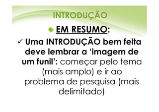INTRODUÇÃO
       EM RESUMO:
 Uma INTRODUÇÃO bem feita
 deve lembrar a ‘imagem de
um funil’: começar pelo tema
     (mais amplo) e ir ao
 problema de pesquisa (mais
          delimitado)
 