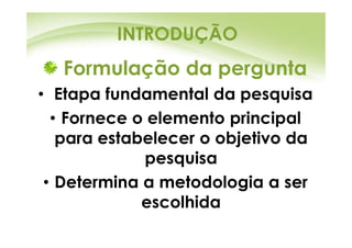 INTRODUÇÃO
   Formulação da pergunta
• Etapa fundamental da pesquisa
  • Fornece o elemento principal
   para estabelecer o objetivo da
             pesquisa
 • Determina a metodologia a ser
             escolhida
 