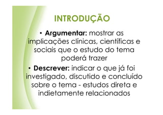 INTRODUÇÃO
     • Argumentar: mostrar as
 implicações clínicas, científicas e
   sociais que o estudo do tema
            poderá trazer
 • Descrever: indicar o que já foi
investigado, discutido e concluído
  sobre o tema - estudos direta e
    indietamente relacionados
 