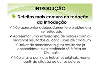 INTRODUÇÃO
  Defeitos mais comuns na redação
           da Introdução
Não apresentar adequadamente o problema a
                   ser estudado
Apresentar uma extensa lista de autores com os
principais resultados ou conclusões de cada um
    Deixar de mencionar alguns resultados já
   conhecidos e cuja rerefência só é feita na
                     Discussão
Não citar a partir dos trabalhos originais, mas a
       partir da citação de outros autores
 