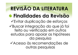 REVISÃO DA LITERATURA
 Finalidades da Revisão
  Evitar duplicação de esforços
 Buscar integração do que já foi
  feito ou verificado em outros
estudos para apoiar as hipóteses
           da pesquisa
 Acesso às recomendações de
         outras pesquisas
 