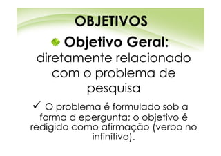 OBJETIVOS
      Objetivo Geral:
 diretamente relacionado
    com o problema de
        pesquisa
   O problema é formulado sob a
  forma d epergunta; o objetivo é
redigido como afirmação (verbo no
            infinitivo).
 