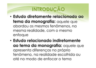 INTRODUÇÃO
• Estudo diretamente relacionado ao
  tema da monografia: aquele que
 abordou os mesmos fenômenos, na
 mesma realidade, com o mesmo
 enfoque
• Estudo relacionado indiretamente
  ao tema da monografia: aquele que
 apresenta diferenças no próprio
 fenômeno, na realidade escolhida ou
 até no modo de enfocar o tema
 