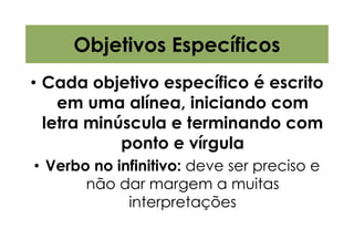 Objetivos Específicos
• Cada objetivo específico é escrito
    em uma alínea, iniciando com
  letra minúscula e terminando com
            ponto e vírgula
• Verbo no infinitivo: deve ser preciso e
       não dar margem a muitas
             interpretações
 