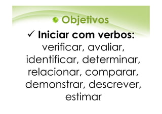 Objetivos
   Iniciar com verbos:
    verificar, avaliar,
identificar, determinar,
 relacionar, comparar,
demonstrar, descrever,
          estimar
 