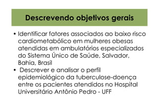 Descrevendo objetivos gerais

• Identificar fatores associados ao baixo risco
  cardiometabólico em mulheres obesas
  atendidas em ambulatórios especializados
  do Sistema Único de Saúde, Salvador,
  Bahia, Brasil
• Descrever e analisar o perfil
  epidemiológico da tuberculose-doença
  entre os pacientes atendidos no Hospital
  Universitário Antônio Pedro - UFF
 