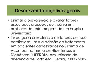 Descrevendo objetivos gerais

• Estimar a prevalência e avaliar fatores
  associados a queixas de insônia em
  auxiliares de enfermagem de um hospital
  universitário
• Investigar a prevalência de fatores de risco
  cardiovascular e a adesão ao tratamento
  em pacientes cadastrados no Sistema de
  Acompanhamento de Hipertensos e
  Diabéticos (HIPERDIA) em unidade de
  referência de Fortaleza, Ceará, 2002 - 2005.
 
