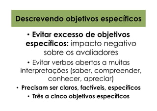Descrevendo objetivos específicos

   • Evitar excesso de objetivos
   específicos: impacto negativo
         sobre os avaliadores
    • Evitar verbos abertos a muitas
 interpretações (saber, compreender,
           conhecer, apreciar)
• Precisam ser claros, factíveis, específicos
    • Três a cinco objetivos específicos
 
